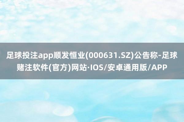 足球投注app顺发恒业(000631.SZ)公告称-足球赌注软件(官方)网站·IOS/安卓通用版/APP