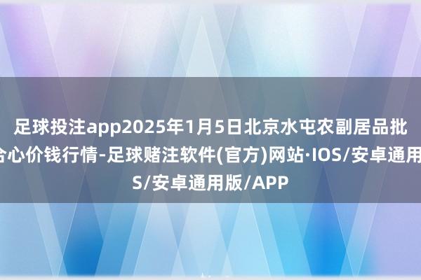 足球投注app2025年1月5日北京水屯农副居品批发市蚁合心价钱行情-足球赌注软件(官方)网站·IOS/安卓通用版/APP