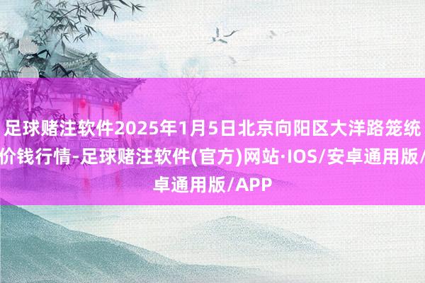 足球赌注软件2025年1月5日北京向阳区大洋路笼统阛阓价钱行情-足球赌注软件(官方)网站·IOS/安卓通用版/APP