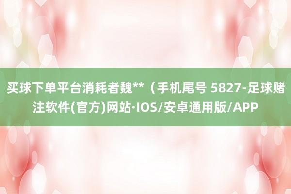 买球下单平台消耗者魏**（手机尾号 5827-足球赌注软件(官方)网站·IOS/安卓通用版/APP