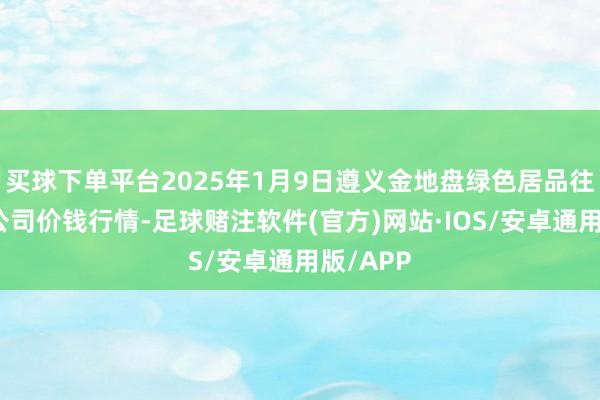 买球下单平台2025年1月9日遵义金地盘绿色居品往返有限公司价钱行情-足球赌注软件(官方)网站·IOS/安卓通用版/APP