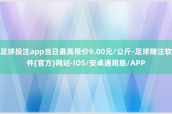 足球投注app当日最高报价9.00元/公斤-足球赌注软件(官方)网站·IOS/安卓通用版/APP