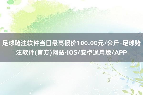 足球赌注软件当日最高报价100.00元/公斤-足球赌注软件(官方)网站·IOS/安卓通用版/APP