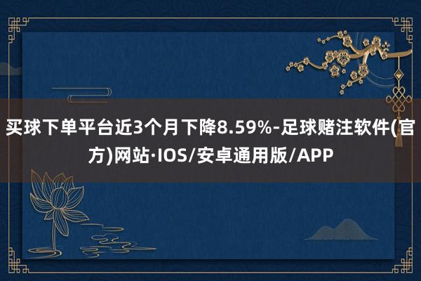 买球下单平台近3个月下降8.59%-足球赌注软件(官方)网站·IOS/安卓通用版/APP