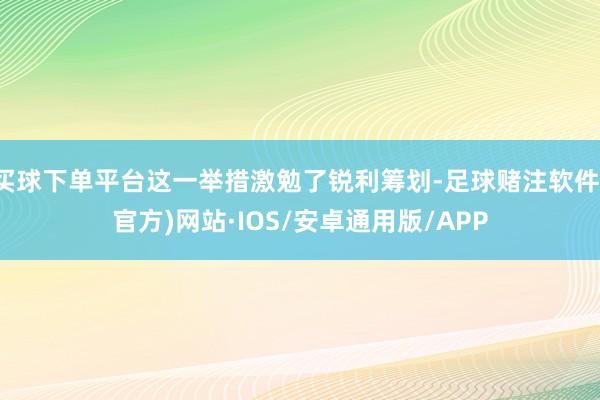 买球下单平台这一举措激勉了锐利筹划-足球赌注软件(官方)网站·IOS/安卓通用版/APP