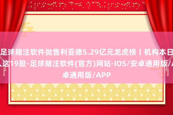 足球赌注软件抛售利亚德5.29亿元龙虎榜丨机构本日买入这19股-足球赌注软件(官方)网站·IOS/安卓通用版/APP