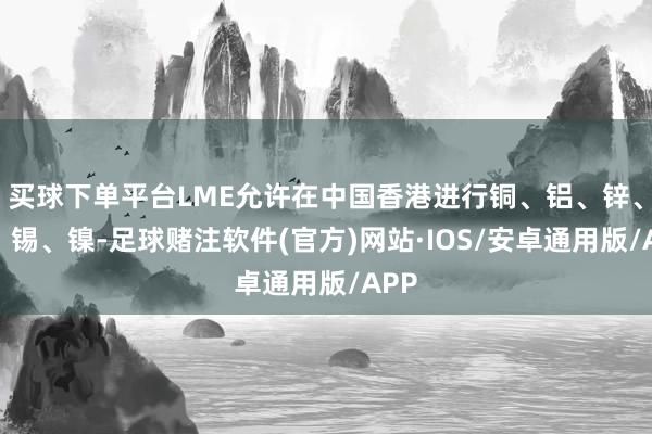 买球下单平台LME允许在中国香港进行铜、铝、锌、铅、锡、镍-足球赌注软件(官方)网站·IOS/安卓通用版/APP