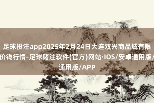 足球投注app2025年2月24日大连双兴商品城有限公司价钱行情-足球赌注软件(官方)网站·IOS/安卓通用版/APP