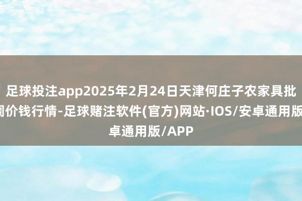 足球投注app2025年2月24日天津何庄子农家具批发阛阓价钱行情-足球赌注软件(官方)网站·IOS/安卓通用版/APP