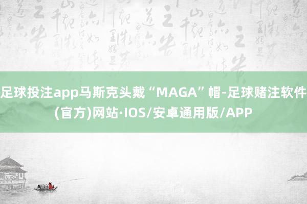 足球投注app马斯克头戴“MAGA”帽-足球赌注软件(官方)网站·IOS/安卓通用版/APP