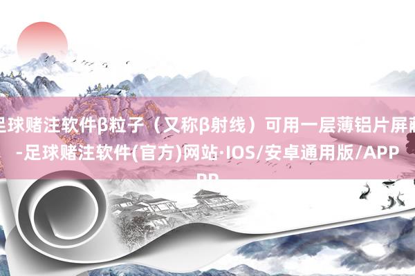 足球赌注软件β粒子（又称β射线）可用一层薄铝片屏蔽-足球赌注软件(官方)网站·IOS/安卓通用版/APP