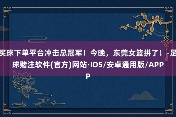 买球下单平台冲击总冠军！今晚，东莞女篮拼了！-足球赌注软件(官方)网站·IOS/安卓通用版/APP