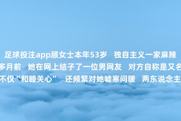 足球投注app顾女士本年53岁   独自主义一家麻辣烫店仍是3年了   一个多月前   她在网上结子了一位男网友   对方自称是又名“军东说念主”   不仅“和睦关心”   还频繁对她嘘寒问暖   两东说念主的关联飞快升温      见关联褂讪后   对方就漠视思带顾女士炒期货   并保证细目能得益   顾女士一思到对方是“军东说念主”   细目不会骗我方   便抱着尝试的心态   按照对方的造就