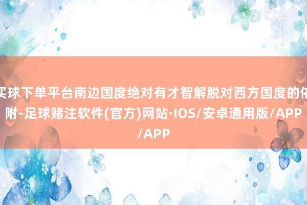 买球下单平台南边国度绝对有才智解脱对西方国度的依附-足球赌注软件(官方)网站·IOS/安卓通用版/APP