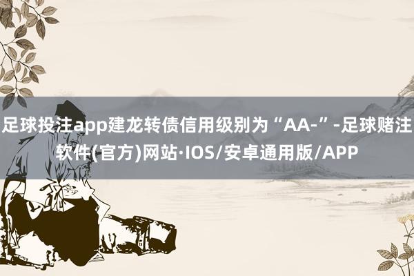 足球投注app建龙转债信用级别为“AA-”-足球赌注软件(官方)网站·IOS/安卓通用版/APP