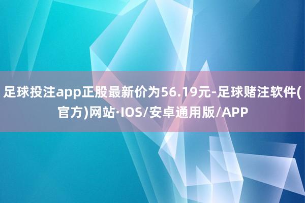 足球投注app正股最新价为56.19元-足球赌注软件(官方)网站·IOS/安卓通用版/APP