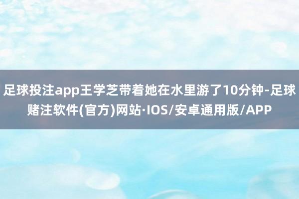 足球投注app王学芝带着她在水里游了10分钟-足球赌注软件(官方)网站·IOS/安卓通用版/APP