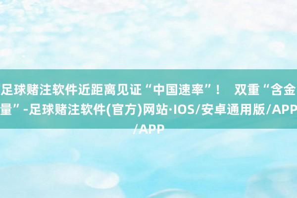 足球赌注软件近距离见证“中国速率”！  双重“含金量”-足球赌注软件(官方)网站·IOS/安卓通用版/APP