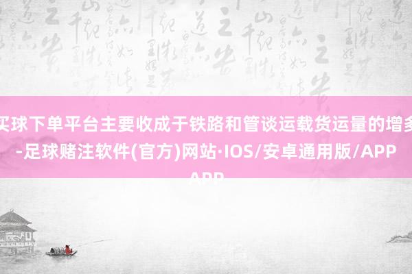 买球下单平台主要收成于铁路和管谈运载货运量的增多-足球赌注软件(官方)网站·IOS/安卓通用版/APP