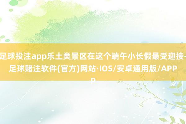 足球投注app乐土类景区在这个端午小长假最受迎接-足球赌注软件(官方)网站·IOS/安卓通用版/APP