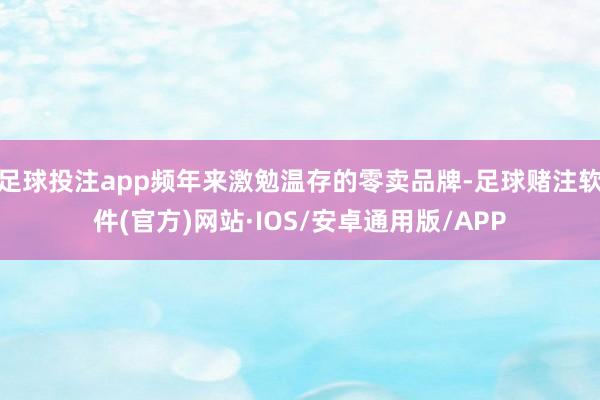 足球投注app频年来激勉温存的零卖品牌-足球赌注软件(官方)网站·IOS/安卓通用版/APP