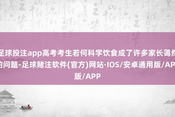 足球投注app高考考生若何科学饮食成了许多家长蔼然的问题-足球赌注软件(官方)网站·IOS/安卓通用版/APP
