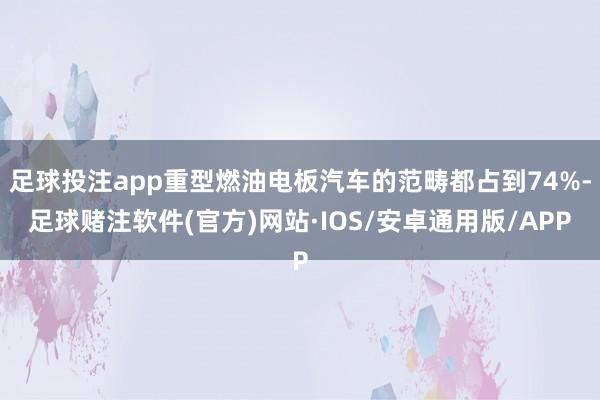 足球投注app重型燃油电板汽车的范畴都占到74%-足球赌注软件(官方)网站·IOS/安卓通用版/APP