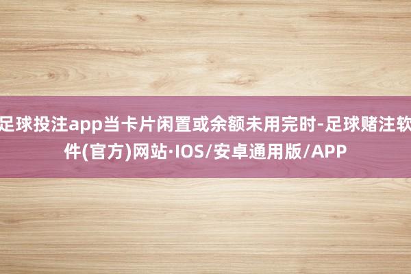 足球投注app当卡片闲置或余额未用完时-足球赌注软件(官方)网站·IOS/安卓通用版/APP