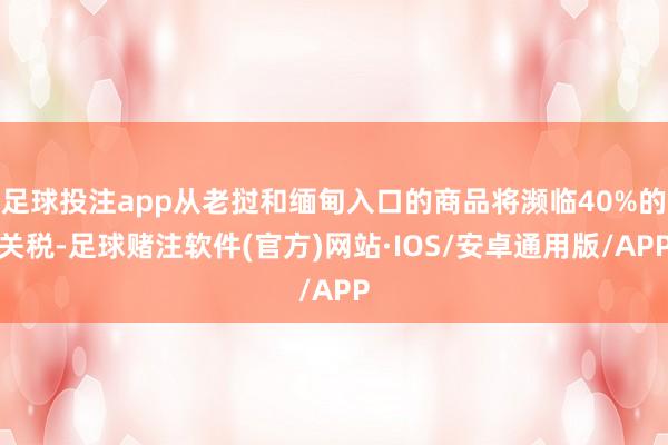 足球投注app从老挝和缅甸入口的商品将濒临40%的关税-足球赌注软件(官方)网站·IOS/安卓通用版/APP