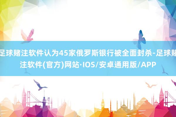 足球赌注软件认为45家俄罗斯银行被全面封杀-足球赌注软件(官方)网站·IOS/安卓通用版/APP