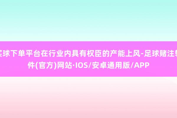 买球下单平台在行业内具有权臣的产能上风-足球赌注软件(官方)网站·IOS/安卓通用版/APP