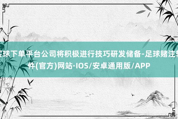 买球下单平台公司将积极进行技巧研发储备-足球赌注软件(官方)网站·IOS/安卓通用版/APP
