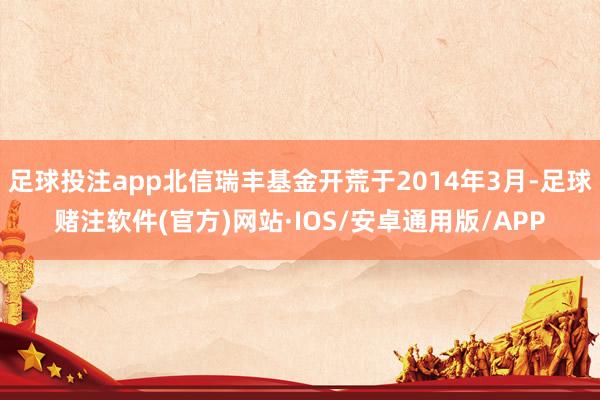 足球投注app北信瑞丰基金开荒于2014年3月-足球赌注软件(官方)网站·IOS/安卓通用版/APP