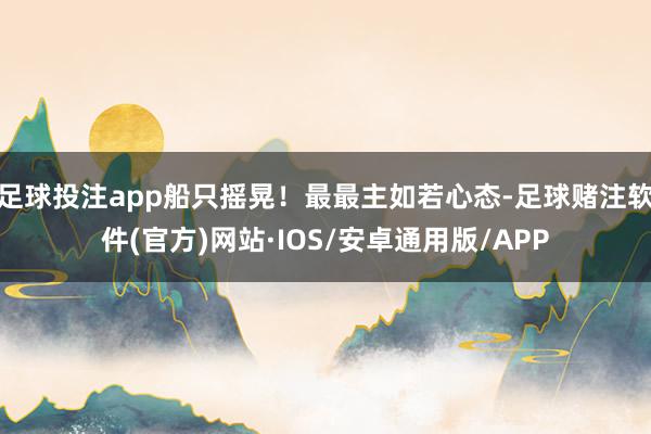 足球投注app船只摇晃！最最主如若心态-足球赌注软件(官方)网站·IOS/安卓通用版/APP