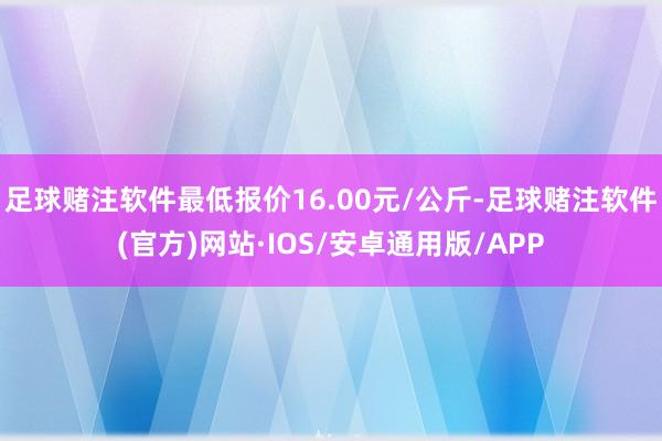 足球赌注软件最低报价16.00元/公斤-足球赌注软件(官方)网站·IOS/安卓通用版/APP
