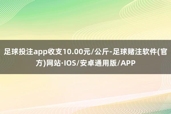 足球投注app收支10.00元/公斤-足球赌注软件(官方)网站·IOS/安卓通用版/APP