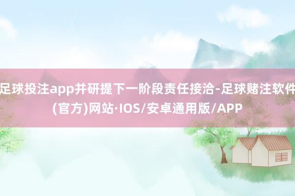 足球投注app并研提下一阶段责任接洽-足球赌注软件(官方)网站·IOS/安卓通用版/APP