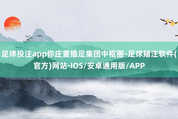 足球投注app你庄重插足集团中枢圈-足球赌注软件(官方)网站·IOS/安卓通用版/APP