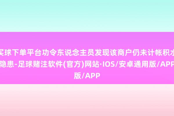 买球下单平台功令东说念主员发现该商户仍未计帐积水隐患-足球赌注软件(官方)网站·IOS/安卓通用版/APP