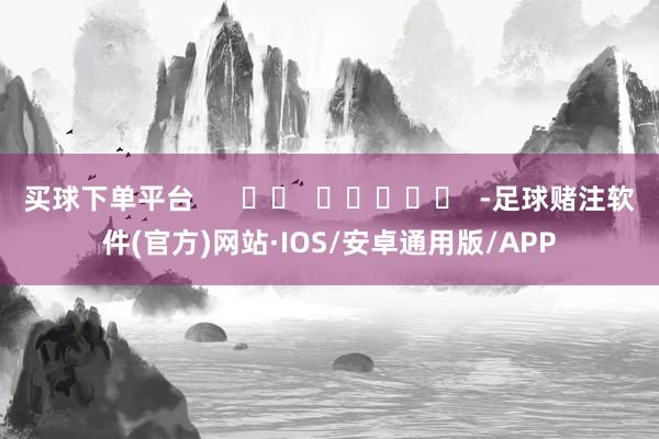 买球下单平台      		  					  -足球赌注软件(官方)网站·IOS/安卓通用版/APP