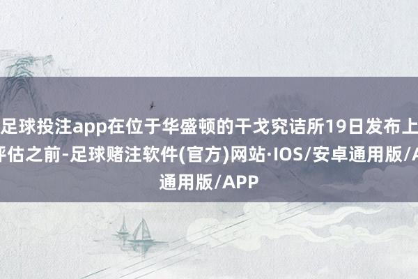 足球投注app在位于华盛顿的干戈究诘所19日发布上述评估之前-足球赌注软件(官方)网站·IOS/安卓通用版/APP