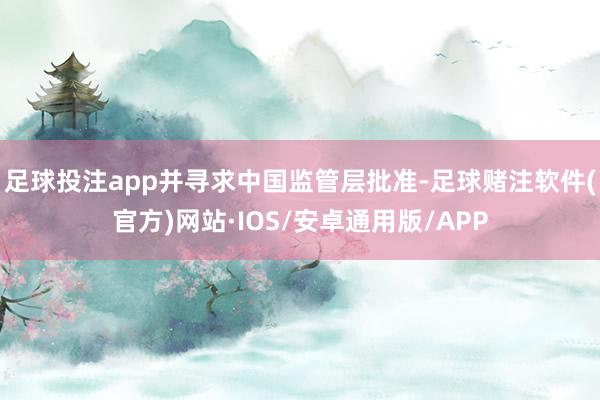 足球投注app并寻求中国监管层批准-足球赌注软件(官方)网站·IOS/安卓通用版/APP