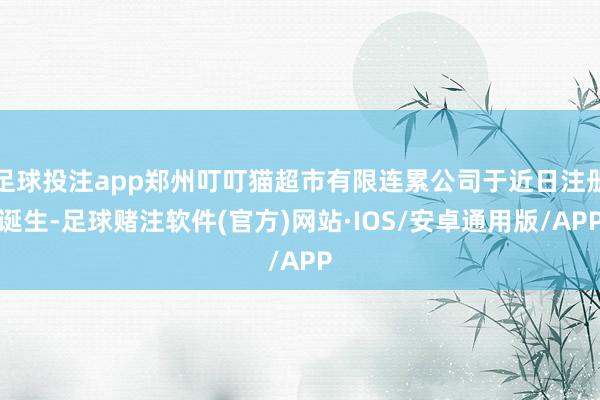 足球投注app郑州叮叮猫超市有限连累公司于近日注册诞生-足球赌注软件(官方)网站·IOS/安卓通用版/APP