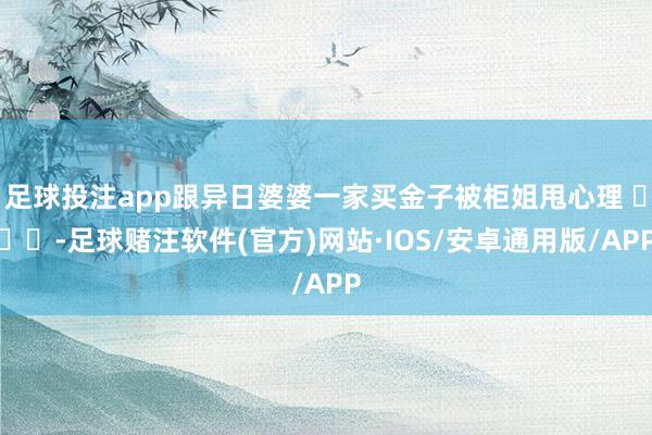 足球投注app跟异日婆婆一家买金子被柜姐甩心理 ​​​-足球赌注软件(官方)网站·IOS/安卓通用版/APP